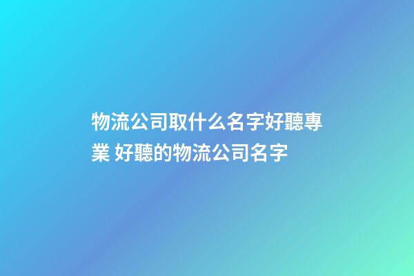 物流公司取什么名字好聽專業 好聽的物流公司名字